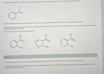 Consider the structures of the carbocations formed by ortho attack of the electrophile, "NO, on the given starting material.
Draw all resonance structures for the carbocation formed by ortho attack of the electrophile NO on the given starting material.
If applicable, include the resonance structure in which π bond electrons "move" to the more electronegative atom as a lone pair. Be sure to include all
charges and relevant lone pairs.
Which resonance structure is the most unstable?
Part 1 of 2
:0:
NO2
A
B
:0:
:Ö:
а
NO₂
C
NO₂
+
Draw all resonance structures for the carbocation formed by ortho attack of the electrophile "NO, on the given starting material.
If applicable, include the resonance structure in which I bond electrons "move" to the more electronegative atom as a lone pair. Be sure to include all
charges and relevant lone pairs.