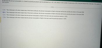 In one town the annual consumption, b, of beef (in pounds per person) can be estimated by b = 32 -0.5t, where t is the number of years since 1975. Find and interpret the t-intercept of the graph of
this function.
OA. The t-intercept is 32 which means that, if this trend continues, the annual consumption of beef in this town will be zero pounds per person in the year 2039.
OB. The t-intercept is 64 which means that, if this trend continues, the annual consumption of beef in this town will be zero pounds per person in the year 2039.
OC. The t-intercept is 32 which means that the annual consumption of beef in this town was zero pounds per person in 1975.
OD. The t-intercept is 64 which means that the annual consumption of beef in this town was 64 pounds per person in 1975.
