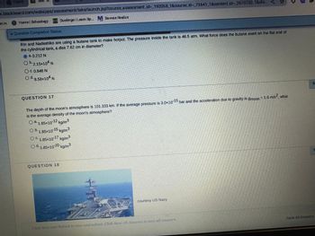 Home
k.blackboard.com/webapps/assessment/take/launch.jsp?course assessment_id-_192058_1&course_id=_73641_1&content_id-2670730_1&ste...<
0.0 Duolingo | Leam Sp. Savvas Realize
gn in
S Homel Schoology
* Question Completion Status:
Rin and Nadeshiko are using a butane tank to make hotpot. The pressure inside the tank is 46.5 atm. What force does the butane exert on the flat end of
the cylindrical tank, a disk 7.62 cm in diameter?
à. 0.212 N
O b.2.15×104 N
OC. 0.846 N
O d. 8.58x104 N
QUESTION 17
The depth of the moon's atmosphere is 101.333 km. If the average pressure is 3.0x10-15 bar and the acceleration due to gravity is gmoon = 1.6 m/s², what
is the average density of the moon's atmosphere?
O ª 1.85x10-12 kg/m³
a
O b. 1.85x10-15 kg/m³
OC. 1.85x10-17 kg/m³
Od 1.85x10-20 kg/m³
d.
QUESTION 18
2
☆
courtesy US Navy
Click Save and Submit to save and submit. Click Save All Answers to save all answers.
5
Save All Answers