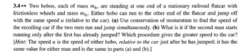 3.4✶✶ Two hobos, each of mass m₁, are standing at one end of a stationary railroad flatcar with
frictionless wheels and mass mfc. Either hobo can run to the other end of the flatcar and jump off
with the same speed u (relative to the car). (a) Use conservation of momentum to find the speed of
the recoiling car if the two men run and jump simultaneously. (b) What is it if the second man starts
running only after the first has already jumped? Which procedure gives the greater speed to the car?
[Hint: The speed u is the speed of either hobo, relative to the car just after he has jumped; it has the
same value for either man and is the same in parts (a) and (b).]