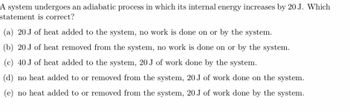 A system undergoes an adiabatic process in which its internal energy increases by 20 J. Which
statement is correct?
(a) 20 J of heat added to the system, no work is done on or by the system.
(b) 20 J of heat removed from the system, no work is done on or by the system.
(c) 40 J of heat added to the system, 20 J of work done by the system.
(d) no heat added to or removed from the system, 20 J of work done on the system.
(e) no heat added to or removed from the system, 20 J of work done by the system.