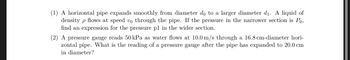 (1) A horizontal pipe expands smoothly from diameter do to a larger diameter d₁. A liquid of
density p flows at speed vo through the pipe. If the pressure in the narrower section is Po,
find an expression for the pressure pl in the wider section.
(2) A pressure gauge reads 50 kPa as water flows at 10.0 m/s through a 16.8 cm-diameter hori-
zontal pipe. What is the reading of a pressure gauge after the pipe has expanded to 20.0 cm
in diameter?