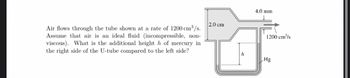 Air flows through the tube shown at a rate of 1200 cm³/s.
Assume that air is an ideal fluid (incompressible, non-
viscous). What is the additional height h of mercury in
the right side of the U-tube compared to the left side?
2.0 cm
h
4.0 mm
1200 cm³/s
Hg