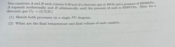 Two canisters A and B each contain 0.20 mol of a diatomic gas at 400 K and a pressure of 405300 Pa.
A expands isothermally and B adiabatically until the pressure of each is 303975 Pa. [Hint: for a
diatomic gas Cv = = (5/2) R.]
(1) Sketch both processes on a single PV-diagram.
(2) What are the final temperature and final volume of each canister.