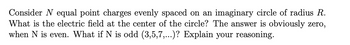 Consider N equal point charges evenly spaced on an imaginary circle of radius R.
What is the electric field at the center of the circle? The answer is obviously zero,
when N is even. What if N is odd (3,5,7,...)? Explain your reasoning.