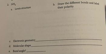 ### NH₃ Structure and Properties

**2. NH₃ (Ammonia)**

**a. Lewis Structure**

- Draw the Lewis structure for NH₃, detailing the arrangement of atoms and electron pairs.
  
**b. Bond Polarity**

- Illustrate the different bonds within the NH₃ molecule and label their polarities.

**c. Electronic Geometry**

- Provide the electronic geometry of the NH₃ molecule: ____________________

**d. Molecular Shape**

- Describe the molecular shape of NH₃: ____________________

**e. Bond Angle**

- Indicate the bond angle in NH₃: ____________________