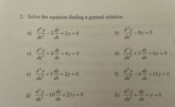 2. Solve the equation finding a general solution.
d² y
dx²
dy
−3+2y=0
dx
a)
e)
d'y
dx²
d² y
dx²
d² y
dx²
dy
dx
+4-
+ 4y = 0
dy
+5- +2y=0
dx
-10%
dx
+25y = 0
b)
f)
d² y
dx²
h)
d²y
dx²
d) 5 dy +6y=0
+5%
dx
-9y=0
d²y
dx²2
dy
dx
4-
d'y dy
+
dx²
13y = 0
- + y = 0
dx