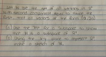 Let W be the
set of all vectors in R²
With second component equal to twice the
first, that all vectors of the form (9,20)
(a) Use the Test for a Subspace to show
that W is a subspace of R².
(6) Using the
x-y plane to represent R²
a sketch of W.
make