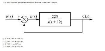 For the system shown below, determine the percent overshoot, settling time, and peak time for a step input.
R(s)
+
25.3827%, 0.6667 sec, 0.2285 sec
O 12.5144%, 0.3333 sec, 0.2019 sec
O 22.1143%, 0.5 sec, 0.2575 sec
O 16.3034%, 0.5333 sec, 0.2418 sec
E(s)
225
s(s+ 12)
C(s)