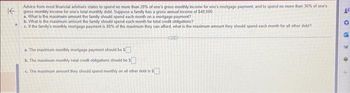 K
Advice from most financial advisers states to spend no more than 28% of one's gross monthly income for one's mortgage payment and to spend no more than 36% of one's
gross monthly income for one's total monthly debt. Suppose a family has a gross annual income of $48,000
a. What is the maximum amount the family should spend each month on a mortgage payment?
b. What is the maximum amount the family should spend each month for total credit obligations?
c. If the family's monthly mortgage payment is 80% of the maximum they can afford, what is the maximum amount they should spend each month for all other debt?
a. The maximum monthly mortgage payment should be $
b. The maximum monthly total credit obligations should be
c. The maximum amount they should spend monthly on all other debt is
SIXTE
19
6
C