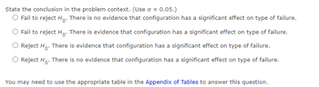 State the conclusion in the problem context. (Use a = 0.05.)
O Fail to reject Ho. There is no evidence that configuration has a significant effect on type of failure.
Fail to reject Ho. There is evidence that configuration has a significant effect on type of failure.
Reject Ho. There is evidence that configuration has a significant effect on type of failure.
Reject Ho. There is no evidence that configuration has a significant effect on type of failure.
You may need to use the appropriate table in the Appendix of Tables to answer this question.