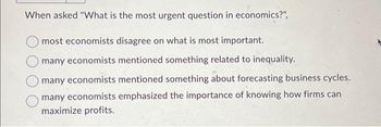 When asked "What is the most urgent question in economics?",
most economists disagree on what is most important.
many economists mentioned something related to inequality.
many economists mentioned something about forecasting business cycles.
many economists emphasized the importance of knowing how firms can
maximize profits.