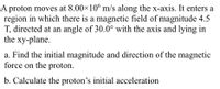 A proton moves at \(8.00 \times 10^6 \, \text{m/s}\) along the x-axis. It enters a region in which there is a magnetic field of magnitude \(4.5 \, \text{T}\), directed at an angle of \(30.0^\circ\) with the axis and lying in the xy-plane.

a. Find the initial magnitude and direction of the magnetic force on the proton.

b. Calculate the proton’s initial acceleration.