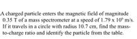 A charged particle enters the magnetic field of magnitude 0.35 T of a mass spectrometer at a speed of \(1.79 \times 10^6 \, \text{m/s}\). If it travels in a circle with a radius of 10.7 cm, find the mass-to-charge ratio and identify the particle from the table.