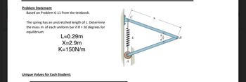 Problem Statement
Based on Problem 6-11 from the textbook.
The spring has an unstretched length of L. Determine
the mass m of each uniform bar if 0 = 30 degrees for
equilibrium.
L=0.29m
X=2.9m
K=150N/m
Unique Values for Each Student:
A