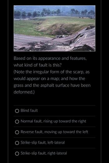 Based on its appearance and features,
what kind of fault is this?
(Note the irregular form of the scarp, as
would appear on a map; and how the
grass and the asphalt surface have been
deformed.)
O Blind fault
O Normal fault, rising up toward the right
O Reverse fault, moving up toward the left
Strike-slip fault, left-lateral
Strike-slip fault, right-lateral