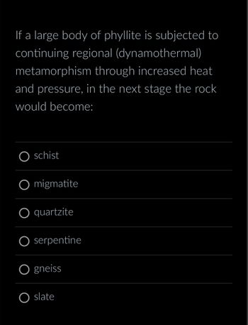 If a large body of phyllite is subjected to
continuing regional (dynamothermal)
metamorphism through increased heat
and pressure, in the next stage the rock
would become:
schist
O migmatite
O quartzite
serpentine
gneiss
slate