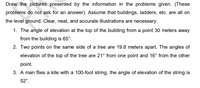 Draw the pictures presented by the information in the problems given. (These
problems do not ask for an answer). Assume that buildings, ladders, etc. are all on
the level ground. Clear, neat, and accurate illustrations are necessary.
1. The angle of elevation at the top of the building from a point 30 meters away
from the building is 65°.
2. Two points on the same side of a tree are 19.8 meters apart. The angles of
elevation of the top of the tree are 21° from one point and 16° from the other
point.
3. A man flies a kite with a 100-foot string, the angle of elevation of the string is
52°.
