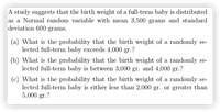 A study suggests that the birth weight of a full-term baby is distributed
as a Normal random variable with mean 3,500 grams and standard
deviation 600 grams.
(a) What is the probability that the birth weight of a randomly se-
lected full-term baby exceeds 4,000 gr.?
(b) What is the probability that the birth weight of a randomly se-
lected full-term baby is between 3,000 gr. and 4,000 gr.?
(c) What is the probability that the birth weight of a randomly se-
lected full-term baby is either less than 2,000 gr. or greater than
5,000 gr.?
