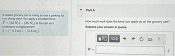 A loaded grocery cart is rolling across a parking lot
in a strong wind. You apply a constant force
F=(33 N)i(38 N) to the cart as it
undergoes a displacement
3=(-9.5 m) - (2.6 m)3.
▼
Part A
How much work does the force you apply do on the grocery cart?
Express your answer in joules.
195] ΑΣΦ
W =
BMW
?
J