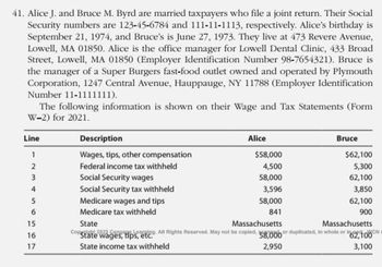 41. Alice J. and Bruce M. Byrd are married taxpayers who file a joint return. Their Social
Security numbers are 123-45-6784 and 111-11-1113, respectively. Alice's birthday is
September 21, 1974, and Bruce's is June 27, 1973. They live at 473 Revere Avenue,
Lowell, MA 01850. Alice is the office manager for Lowell Dental Clinic, 433 Broad
Street, Lowell, MA 01850 (Employer Identification Number 98-7654321). Bruce is
the manager of a Super Burgers fast-food outlet owned and operated by Plymouth
Corporation, 1247 Central Avenue, Hauppauge, NY 11788 (Employer Identification
Number 11-1111111).
The following information is shown on their Wage and Tax Statements (Form
W-2) for 2021.
Line
1
2
3
4
5
6
15
16
17
Description
Wages, tips, other compensation
Federal income tax withheld
Social Security wages
Social Security tax withheld
Medicare wages and tips
Medicare tax withheld
State
Alice
Copa
de
"State wages, tips, etc.
State income tax withheld
$58,000
4,500
58,000
3,596
58,000
841
Bruce
$62,100
5,300
62,100
3,850
62,100
900
Massachusetts
Massachusetts
All Rights Reserved. May not be copied, 58,000 or duplicated, in whole or in N
62,100
2,950
3,100