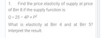 1.
Find the price elasticity of supply at price
of Birr 8 if the supply function is:
Q = 25 – 4P + p2
What is elasticity at Birr 4 and at Birr 5?
Interpret the result.
