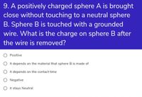 9. A positively charged sphere A is brought
close without touching to a neutral sphere
B. Sphere B is touched with a grounded
wire. What is the charge on sphere B after
the wire is removed?
Positive
O It depends on the material that sphere B is made of
O It depends on the contact time
O Negative
O it stays Neutral
