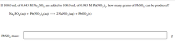 If 100.0 mL of 0.443 M Na₂SO4 are added to 100.0 mL of 0.983 M Pb(NO3)2, how many grams of PbSO4 can be produced?
Na₂SO₂(aq) + Pb(NO3)₂(aq) → 2 NaNO3(aq) + PbSO4(s)
PbSO4 mass:
50