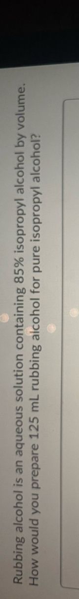 Rubbing alcohol is an aqueous solution containing 85% isopropyl alcohol by volume.
How would you prepare 125 mL rubbing aicohol for pure isopropyl alcohol?
