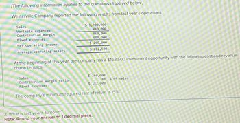 [The following information applies to the questions displayed below]
Westerville Company reported the following results from last year's operations:
Sales
Variable expenses
Contribution margin
Fixed expenses
Net operating income
Average operating assets
At the beginning of this year, the company has a $162,500 investment opportunity with the following cost and revenue
characteristics:
Sales
$ 1,300,000
440,000
860,000
600,000
$ 260,000
$ 812,500
Contribution margin ratio
Fixed expenses
$ 260,000
80 % of sales
$ 182,000
The company's minimum required rate of return is 15%.
2. What is last year's turnover?
Note: Round your answer to 1 decimal place.