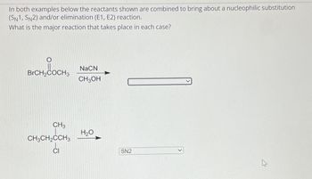 In both examples below the reactants shown are combined to bring about a nucleophilic substitution
(SN1, SN2) and/or elimination (E1, E2) reaction.
What is the major reaction that takes place in each case?
BrCH₂COCH3
CH3
CH3CH₂CCH3
NaCN
CH3OH
H₂O
SN2
M