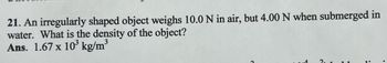 21. An irregularly shaped object weighs 10.0 N in air, but 4.00 N when submerged in
water. What is the density of the object?
Ans. 1.67 x 10³ kg/m³