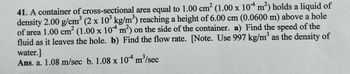 41. A container of cross-sectional area equal to 1.00 cm² (1.00 x 104 m²) holds a liquid of
density 2.00 g/cm³ (2 x 10³ kg/m³) reaching a height of 6.00 cm (0.0600 m) above a hole
of area 1.00 cm² (1.00 x 104 m²) on the side of the container. a) Find the speed of the
fluid as it leaves the hole. b) Find the flow rate. [Note. Use 997 kg/m³ as the density of
water.]
Ans. a. 1.08 m/sec b. 1.08 x 10
m³/sec