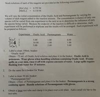 Stock solutions of each of the reagents are provided at the following concentrations:
0.755 M
[H¿C¿O4]
[MnO,]
0.130 M
We will vary the initial concentration of the Oxalic Acid and Permanganate by varying the
volume of each reagent added to the reaction mixture. The concentration (volume) of only one
species will be varied from one experiment to the next so as to determine the influence of only
the species being varied. Because the endpoint of the reaction is difficult to determine, each
experiment will be performed in triplicate and the results will be averaged. Each experiment will
be prepared as follows:
Experiment
Oxalic Acid
Permanganate
Water
Trial 1
Trie 2
Trial.3
5.00
1.00
6.00
10.00
1.00
1.00
5.00
2.00
5.00
1.
Label a clean 100mL beaker:
"Oxalic Acid"
Obtain ~75 mL of Oxalic Acid solution and place it in the beaker. Oxalic Acid is
poisonous. Wear gloves when handling solutions containing Oxalic Acid. If some
spills on your skin, rinse it off with copious amounts of water. Large spills require
flushing with water for 15 minutes.
2.
Do the same for a beaker for Water.
3.
Label a clean 50 mL beaker:
"Permanganate Ion"
Obtain ~25mL of Permanganate and place it in the beaker. Permanganate is a strong
oxidizing agent. Handle solutions of Permanganate with gloves.
4.
Obtain a large test tube and clamp it in place over a stir plate. Add a small stir bar to the
test tube.
