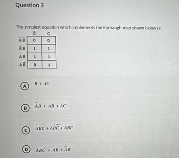 Question 3
The simplest equation which implements the Karnaugh-map shown below is:
c
C
AB
0
0
AB
1
1
AB
1
1
AB
0
1
B
©
B+ AC
AB + AB + AC
ABC ABC + ABC
ABC + AB+ AB