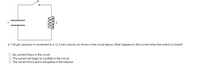 A7.00 µF capacitor is connected to a 12.5 mH inductor as shown in the circuit above. What happens to the current when the switch is closed?
No currrent flows in the circuit.
O The current will begin to oscillate in the circuit.
O The current flows and is disspated in the inductor.
