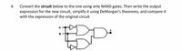 4. Convert the circuit below to the one using only NAND gates. Then write the output
expression for the new circuit, simplify it using DeMorgan's theorems, and compare it
with the expression of the original circuit
