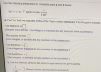 Use the following information to complete parts a and b below.
1(x) = (1 + x)~2, approximate
1.082
a. Find the first four nonzero terms of the Taylor series centered at 0 for the given function
The first term is
(Simplify your answer. Use integers or fractions for any numbers in the expression.)
The second term is
(Use integers or fractions for any numbers in the expression.)
The third term is
(Use integers or fractions for any numbers in the expression.)
The fourth term is O
(Use integers or fractions for any numbers in the expression.)
b. Use the first four terms of the series to approximate the given quantity.
(Round to three decimal places as needed.)
1.08
