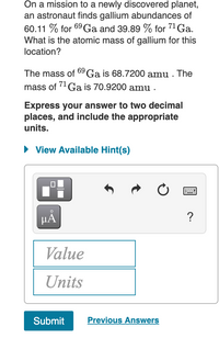 On a mission to a newly discovered planet,
an astronaut finds gallium abundances of
60.11 % for 69Ga and 39.89 % for 71 Ga.
What is the atomic mass of gallium for this
location?
The mass of 09 Ga is 68.7200 amu . The
71
mass of Ga is 70.9200 amu .
Express your answer to two decimal
places, and include the appropriate
units.
• View Available Hint(s)
HẢ
?
Value
Units
Submit
Previous Answers

