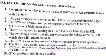 Q.1. (A) Determine whether each statement is true or false.
1. Commutation circuitry is simply a class of switching devices connected in series
with the SCR.
2. The gate voltage can be set to fire the SCR at two points only in the AC cycle.
3. The SCS has a much lower power capability compared to the SCR.
4. GTO is a very high power device.
5. The switching rate for turning the GTO off is much faster than the SCR.
6. The switching circuitry can also apply a reverse bias voltage across the SCR,
which also will turn off the SCR.
7. The SCR is a switching device for high voltage and low current operations.
8. The JFET is a unipolar and a voltage-controlled device.
9. There is direct electrical connection between the gate terminal and the channel
of a MOSFET.
10. GTO conducts only in one direction.