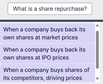 What is a share repurchase?
When a company buys back its
own shares at market prices
When a company buys back its
own shares at IPO prices
When a company buys shares of
its competitors, driving prices