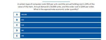 A certain type of computer costs $50 per unit, and the annual holding cost is 20% of the
value of the item. Annual demand is 10,000 units, and the order cost is $200 per order.
What is the approximate economic order quantity?
A
400,000
B
632
с
110
D
985
E
346