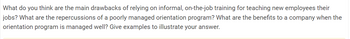 What do you think are the main drawbacks of relying on informal, on-the-job training for teaching new employees their
jobs? What are the repercussions of a poorly managed orientation program? What are the benefits to a company when the
orientation program is managed well? Give examples to illustrate your answer.