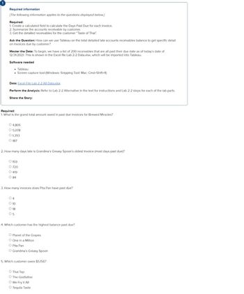 Required information
[The following information applies to the questions displayed below.]
Required:
1. Create a calculated field to calculate the Days Past Due for each invoice.
2. Summarize the accounts receivable by customer.
3. Get the detailed receivables for the customer "Taste of Thai".
Ask the Question: How can we use Tableau on the total detailed late accounts receivables balance to get specific detail
on invoices due by customer?
Master the Data: To begin, we have a list of 200 receivables that are all past their due date as of today's date of
12/31/2021. This is shown in the Excel file Lab 2-2 Data.xlsx, which will be imported into Tableau.
Software needed
⚫ Tableau
• Screen capture tool (Windows: Snipping Tool; Mac: Cmd+Shift+4)
Data: Excel File Lab 2-2 Alt Data.xlsx.
Perform the Analysis: Refer to Lab 2-2 Alternative in the text for instructions and Lab 2-2 steps for each of the lab parts.
Share the Story:
Required:
1. What is the grand total amount owed in past due invoices for Brewed Miracles?
O 4,805
O 5,078
O 1,393
187
2. How many days late is Grandma's Greasy Spoon's oldest invoice (most days past due)?
O 159
O 720
O 419
84
3. How many invoices does Pita Pan have past due?
O4
O 10
18
05
4. Which customer has the highest balance past due?
O Planet of the Grapes
O One in a Million
O Pita Pan
O Grandma's Greasy Spoon
5. Which customer owes $5,156?
O Thai Tap
O The Godfather
O We Fry it All
O Tequila Taste