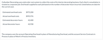 Cullumber Decorating uses a job order cost system to collect the costs of its interior decorating business. Each client's consultation is
treated as a separate job. Overhead is applied to each job based on the number of decorator hours incurred. Listed below are data for
the current year.
Estimated overhead costs
Actual overhead costs
Estimated decorator hours
Actual decorator hours
$975,200
$995,976
42,400
42,930
The company uses the account Operating Overhead in place of Manufacturing Overhead, and the account Service Contracts in
Process in place of Work in Process Inventory.