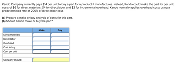 Kando Company currently pays $14 per unit to buy a part for a product it manufactures. Instead, Kando could make the part for per unit
costs of $6 for direct materials, $4 for direct labor, and $2 for incremental overhead. Kando normally applies overhead costs using a
predetermined rate of 200% of direct labor cost.
(a) Prepare a make or buy analysis of costs for this part.
(b) Should Kando make or buy the part?
Direct materials
Direct labor
Overhead
Cost to buy
Cost per unit
Company should:
Make
Buy