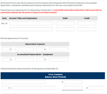 At the end of its first year, the trial balance of Oriole Company shows Equipment $34,700 and zero balances in Accumulated
Depreciation-Equipment and Depreciation Expense. Depreciation for the year is estimated to be $3,660.
Prepare the annual adjusting entry for depreciation at December 31. (List all debit entries before credit entries. Credit account titles are
automatically indented when the amount is entered. Do not indent manually.)
Date Account Titles and Explanation
Dec. 31
Post the adjustments to T-accounts.
Depreciation Expense
V:
Accumulated Depreciation Equipment
1.1
Indicate the balance sheet presentation of the equipment at December 31.
Debit
Oriole Company
Balance Sheet (Partial)
$
Credit
$