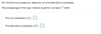 For the following conjecture, state the null and alternative hypotheses.
The average age of first-year medical students is at least 27 years.
The null hypothesis is H:
The alternative hypothesis is H:
