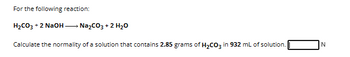 For the following reaction:
H₂CO3 + 2 NaOH →→→ Na₂CO3 + 2 H₂O
Calculate the normality of a solution that contains 2.85 grams of H₂CO3 in 932 mL of solution.
N