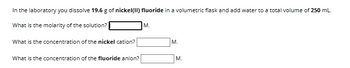 In the laboratory you dissolve 19.6 g of nickel(II) fluoride in a volumetric flask and add water to a total volume of 250 mL.
What is the molarity of the solution?
What is the concentration of the nickel cation?
What is the concentration of the fluoride anion?
M.
M.
M.